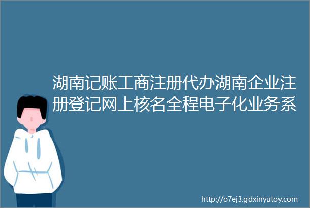 湖南记账工商注册代办湖南企业注册登记网上核名全程电子化业务系统使用说明